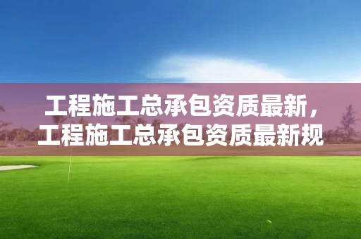 工程施工总承包资质最新，工程施工总承包资质最新规定
