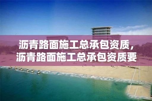 沥青路面施工总承包资质，沥青路面施工总承包资质要求