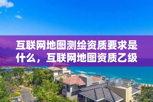 互联网地图测绘资质要求是什么，互联网地图资质乙级证书