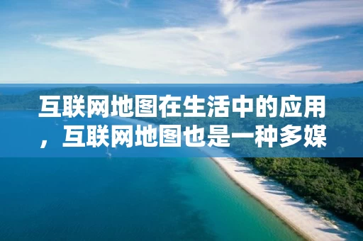 互联网地图在生活中的应用，互联网地图也是一种多媒体电子地图