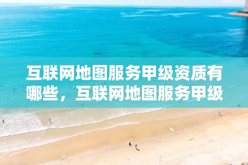 互联网地图服务甲级资质有哪些，互联网地图服务甲级资质有哪些项目