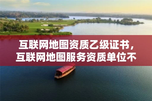 互联网地图资质乙级证书，互联网地图服务资质单位不得提供