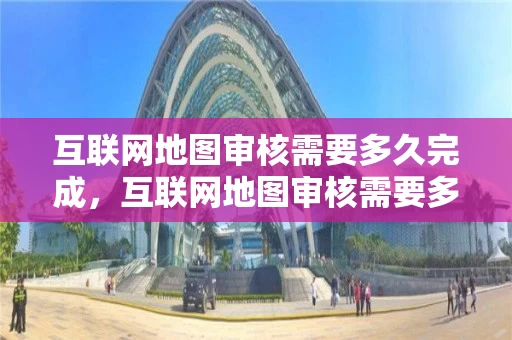 互联网地图审核需要多久完成，互联网地图审核需要多久完成呢