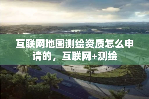 互联网地图测绘资质怎么申请的，互联网+测绘