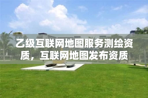 乙级互联网地图服务测绘资质，互联网地图发布资质