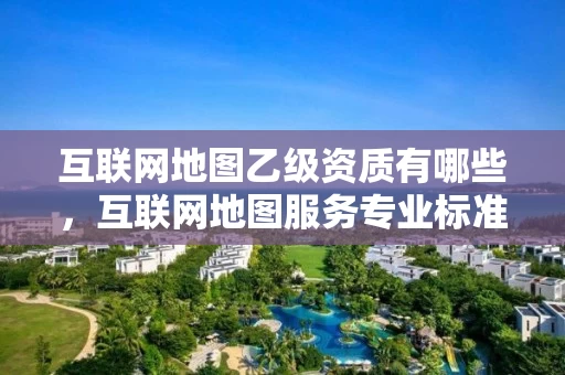 互联网地图乙级资质有哪些，互联网地图服务专业标准