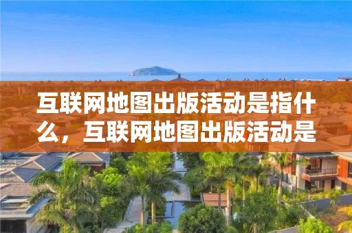 互联网地图出版活动是指什么，互联网地图出版活动是指什么