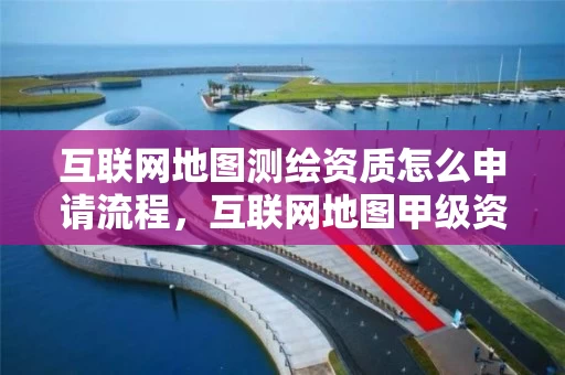互联网地图测绘资质怎么申请流程，互联网地图甲级资质公司