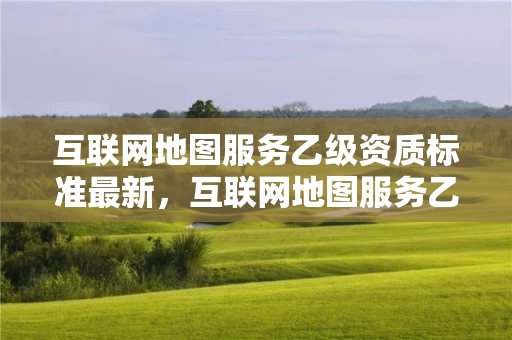 互联网地图服务乙级资质标准最新，互联网地图服务乙级资质标准最新规定