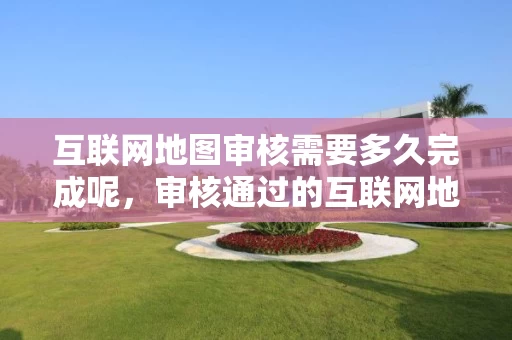 互联网地图审核需要多久完成呢，审核通过的互联网地图服务