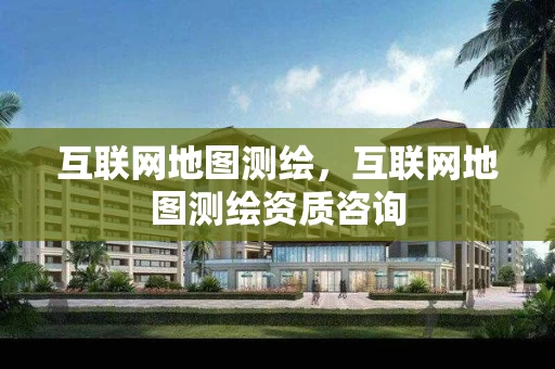 互联网地图测绘，互联网地图测绘资质咨询