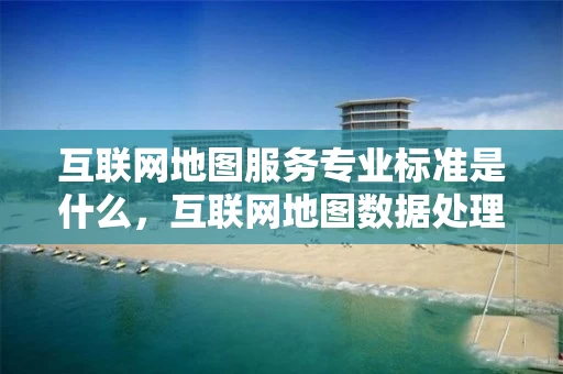 互联网地图服务专业标准是什么，互联网地图数据处理