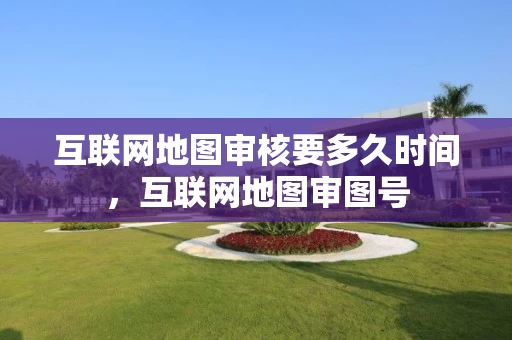 互联网地图审核要多久时间，互联网地图审图号