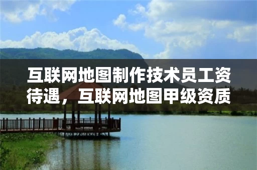 互联网地图制作技术员工资待遇，互联网地图甲级资质公司