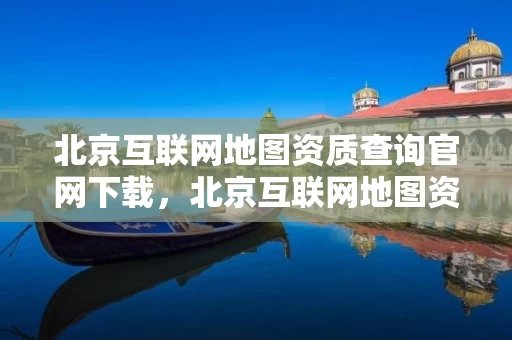 北京互联网地图资质查询官网下载，北京互联网地图资质查询官网下载安装