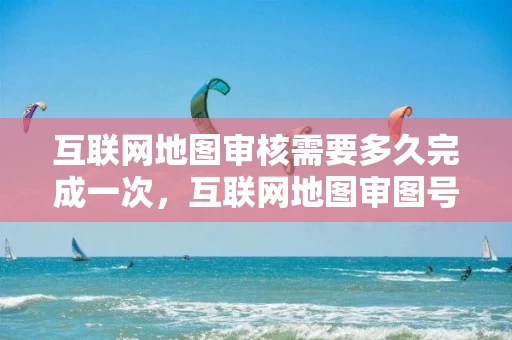 互联网地图审核需要多久完成一次，互联网地图审图号