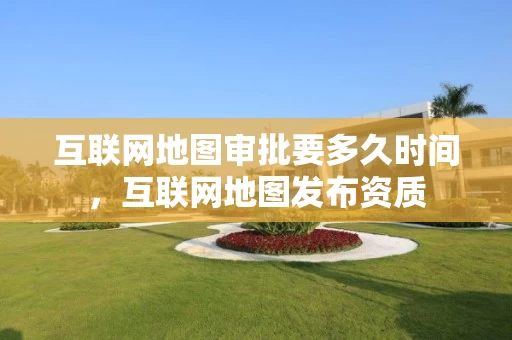 互联网地图审批要多久时间，互联网地图发布资质