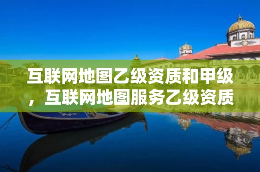 互联网地图乙级资质和甲级，互联网地图服务乙级资质
