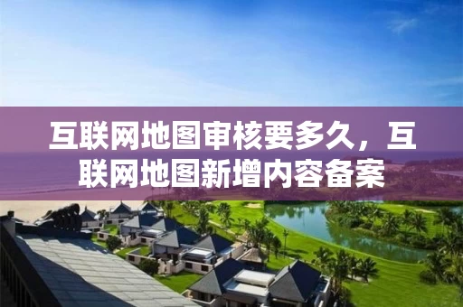 互联网地图审核要多久，互联网地图新增内容备案