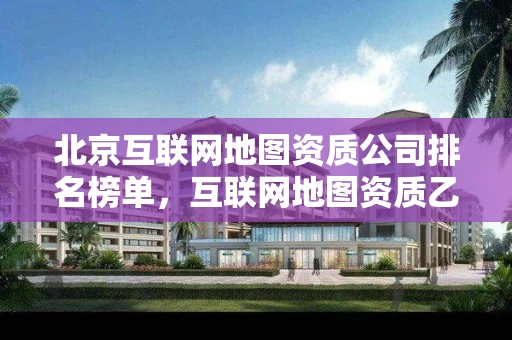 北京互联网地图资质公司排名榜单，互联网地图资质乙级证书