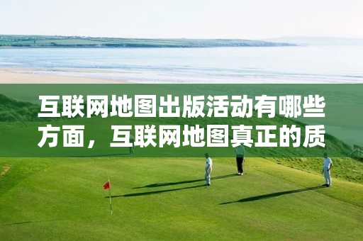 互联网地图出版活动有哪些方面，互联网地图真正的质变