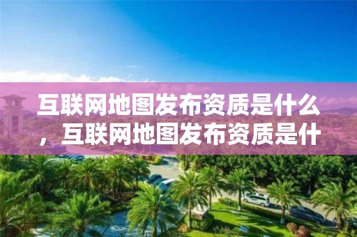 互联网地图发布资质是什么，互联网地图发布资质是什么意思