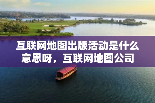 互联网地图出版活动是什么意思呀，互联网地图公司