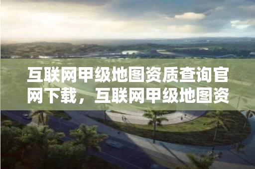 互联网甲级地图资质查询官网下载，互联网甲级地图资质查询官网下载最新版