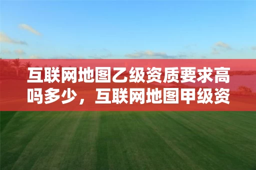 互联网地图乙级资质要求高吗多少，互联网地图甲级资质公司