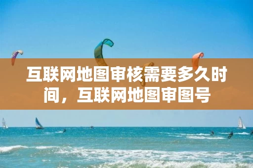 互联网地图审核需要多久时间，互联网地图审图号
