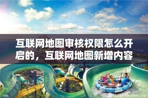 互联网地图审核权限怎么开启的，互联网地图新增内容备案