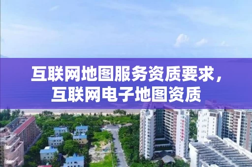 互联网地图服务资质要求，互联网电子地图资质