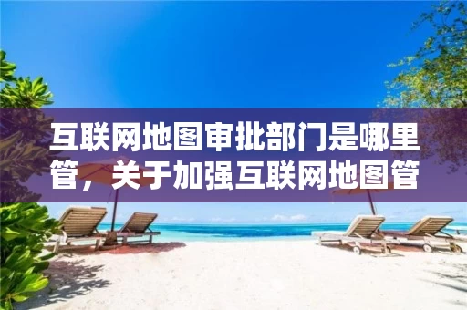互联网地图审批部门是哪里管，关于加强互联网地图管理工作的通知