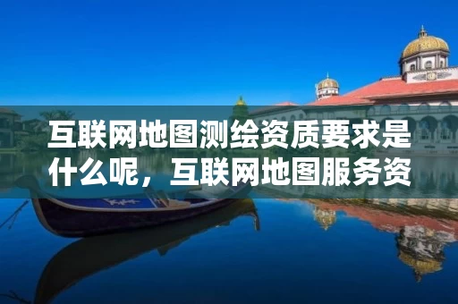 互联网地图测绘资质要求是什么呢，互联网地图服务资质