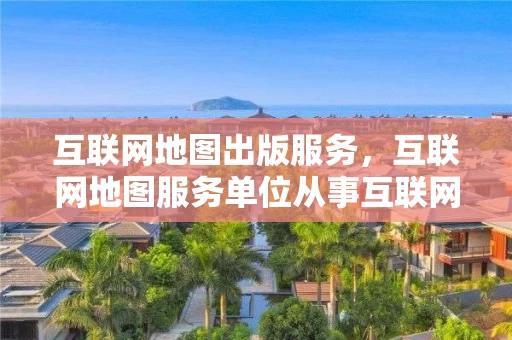 互联网地图出版服务，互联网地图服务单位从事互联网地图出版活动