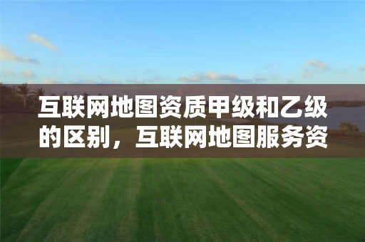 互联网地图资质甲级和乙级的区别，互联网地图服务资质