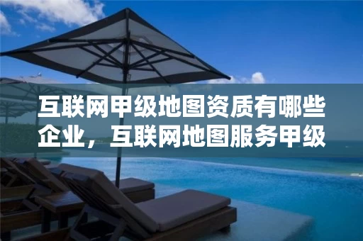 互联网甲级地图资质有哪些企业，互联网地图服务甲级测绘资质