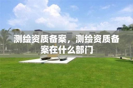 测绘资质备案,测绘资质备案在什么部门 测绘资质备案,测绘资质备案在什么部门