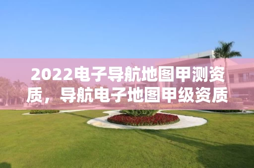 2022电子导航地图甲测资质,导航电子地图甲级资质要求 2022电子导航地图甲测资质,导航电子地图甲级资质要求