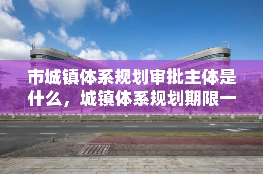 市城镇体系规划审批主体是什么，城镇体系规划期限一般为几年