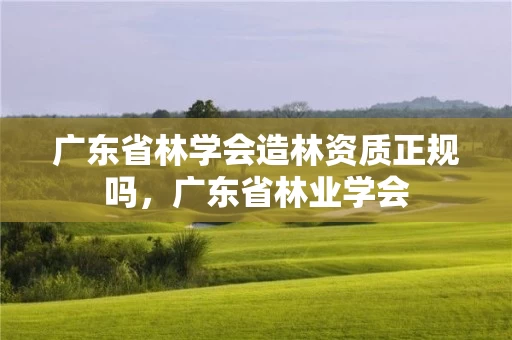广东省林学会造林资质正规吗，广东省林业学会
