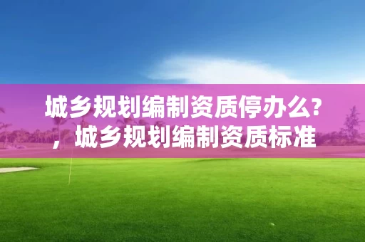 城乡规划编制资质停办么?，城乡规划编制资质标准