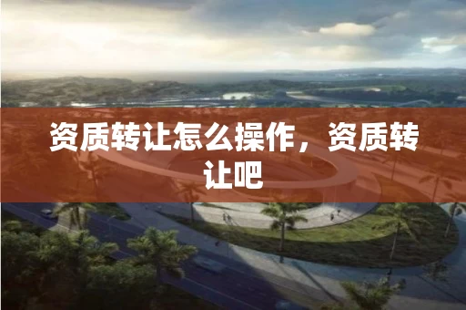 资质转让怎么操作，资质转让吧