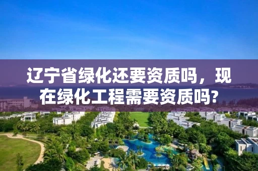 辽宁省绿化还要资质吗，现在绿化工程需要资质吗?