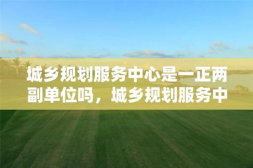 城乡规划服务中心是一正两副单位吗，城乡规划服务中心属于什么单位