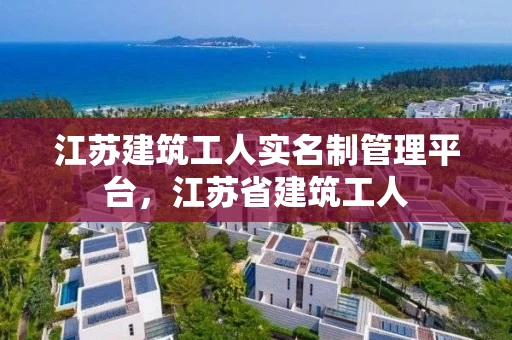 江苏建筑工人实名制管理平台，江苏省建筑工人