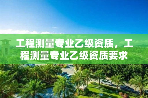 工程测量专业乙级资质，工程测量专业乙级资质要求
