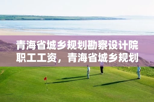 青海省城乡规划勘察设计院职工工资，青海省城乡规划勘察设计院职工工资待遇如何