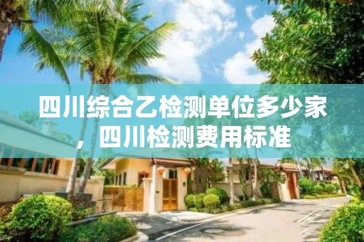 四川综合乙检测单位多少家，四川检测费用标准