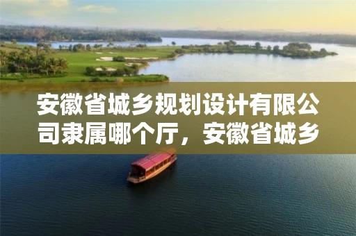 安徽省城乡规划设计有限公司隶属哪个厅，安徽省城乡规划建设
